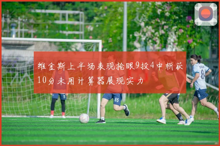 维金斯上半场表现抢眼9投4中斩获10分未用计算器展现实力