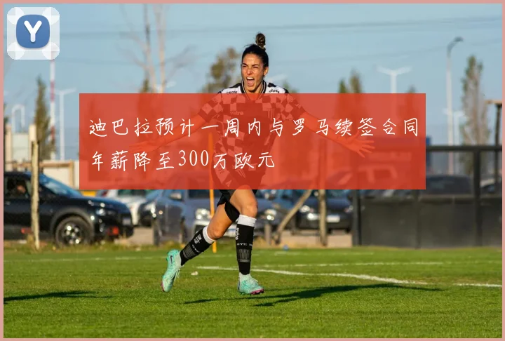 迪巴拉预计一周内与罗马续签合同年薪降至300万欧元