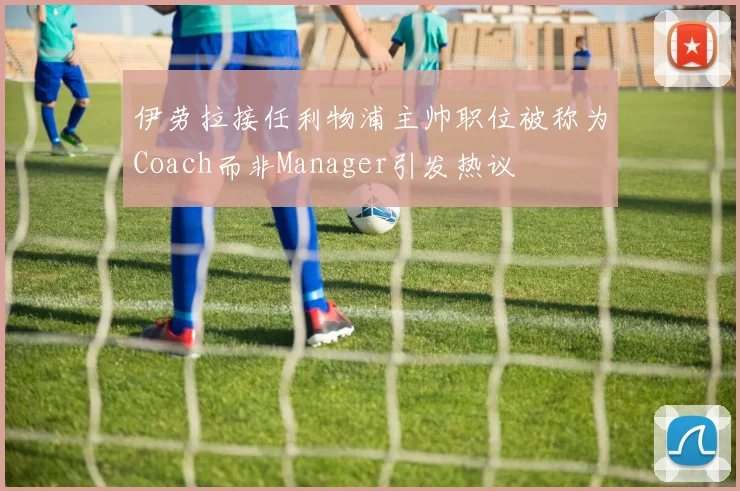 伊劳拉接任利物浦主帅职位被称为Coach而非Manager引发热议