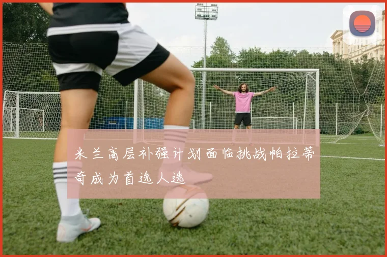 米兰高层补强计划面临挑战帕拉蒂奇成为首选人选