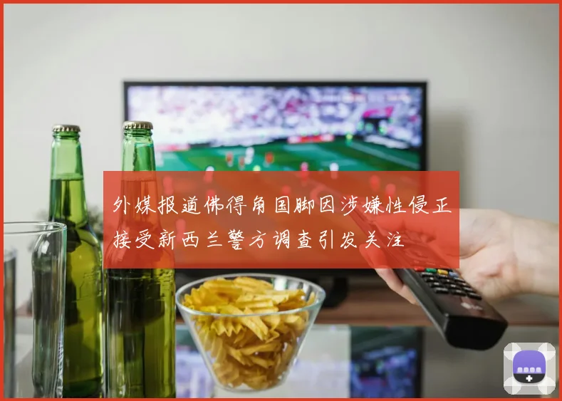 外媒报道佛得角国脚因涉嫌性侵正接受新西兰警方调查引发关注