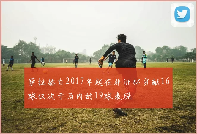 萨拉赫自2017年起在非洲杯贡献16球仅次于马内的19球表现