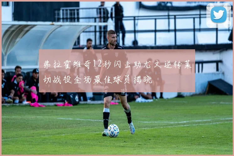 弗拉霍维奇12秒闪击助尤文逆转莱切战役全场最佳球员揭晓