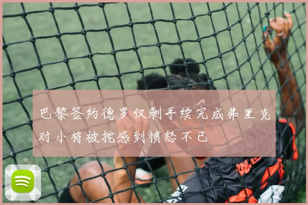 巴黎签约德罗仅剩手续完成弗里克对小将被挖感到愤怒不已