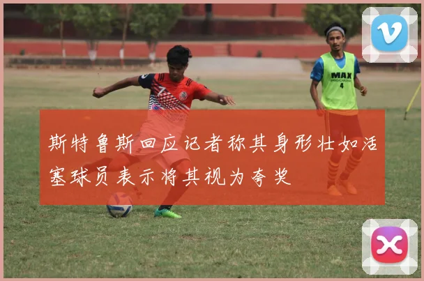 斯特鲁斯回应记者称其身形壮如活塞球员表示将其视为夸奖