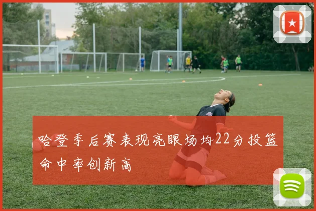 哈登季后赛表现亮眼场均22分投篮命中率创新高