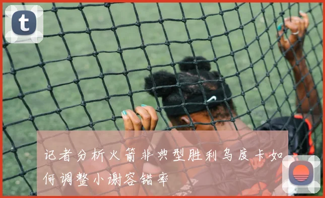 记者分析火箭非典型胜利乌度卡如何调整小谢容错率