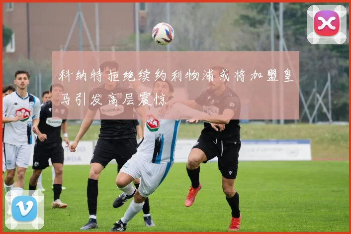 科纳特拒绝续约利物浦或将加盟皇马引发高层震惊