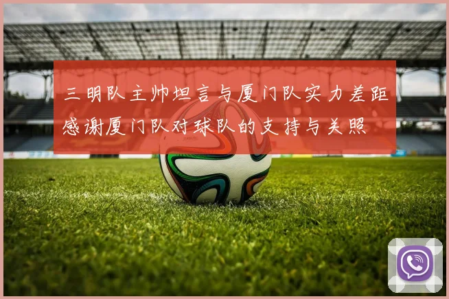 三明队主帅坦言与厦门队实力差距感谢厦门队对球队的支持与关照