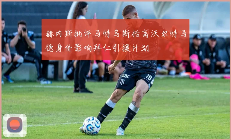 赫内斯批评马特乌斯抬高沃尔特马德身价影响拜仁引援计划