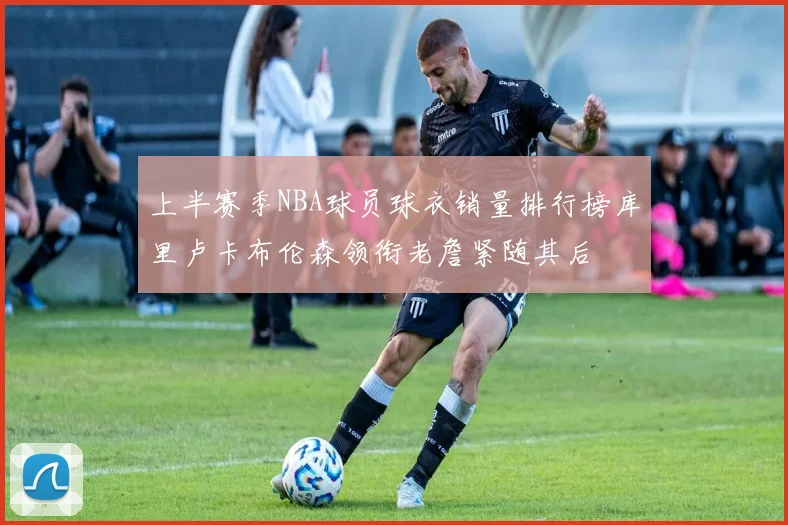 上半赛季NBA球员球衣销量排行榜库里卢卡布伦森领衔老詹紧随其后