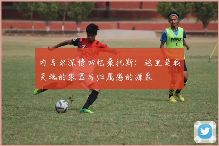 内马尔深情回忆桑托斯：这里是我灵魂的家园与归属感的源泉