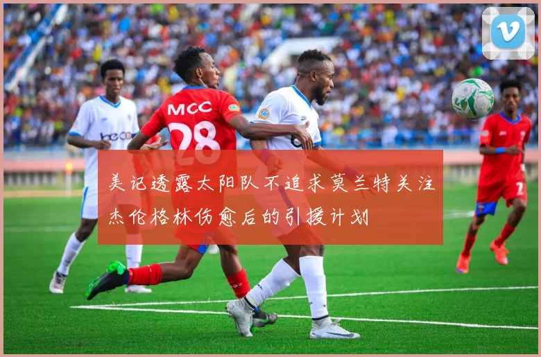 美记透露太阳队不追求莫兰特关注杰伦格林伤愈后的引援计划