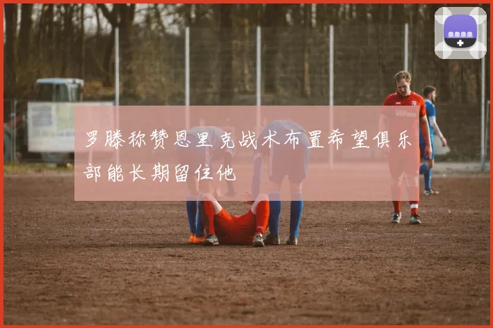 罗滕称赞恩里克战术布置希望俱乐部能长期留住他