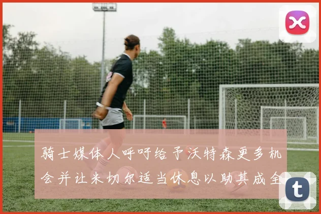 骑士媒体人呼吁给予沃特森更多机会并让米切尔适当休息以助其成全明星梦想
