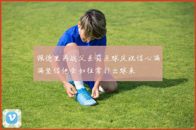 佩德里再战父亲罚点球庆祝信心满满坚信他会如往常扑出球来