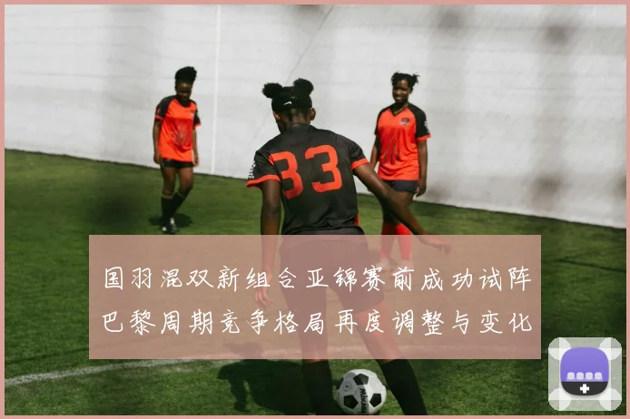 国羽混双新组合亚锦赛前成功试阵巴黎周期竞争格局再度调整与变化