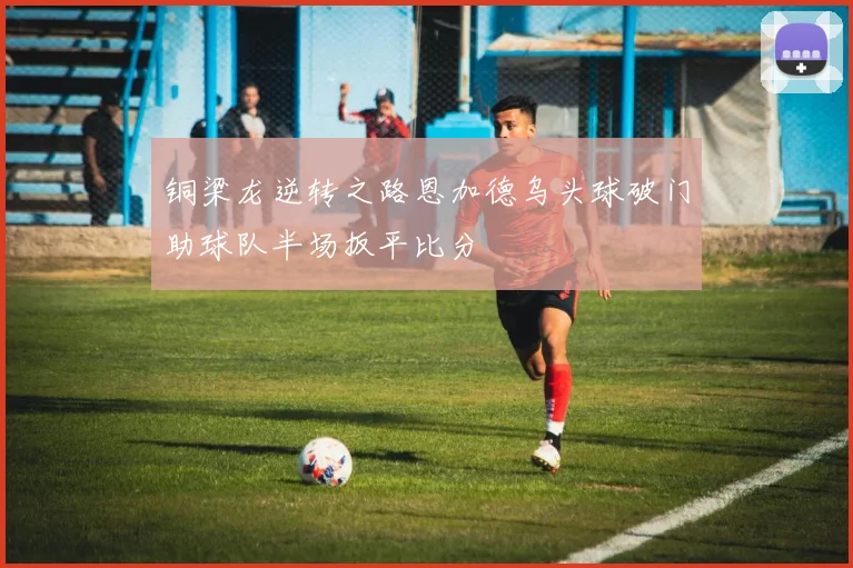 铜梁龙逆转之路恩加德乌头球破门助球队半场扳平比分